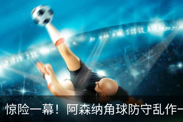 惊险一幕！阿森纳角球防守乱作一团，加布里埃尔果断大脚解围
